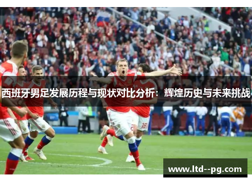 西班牙男足发展历程与现状对比分析：辉煌历史与未来挑战