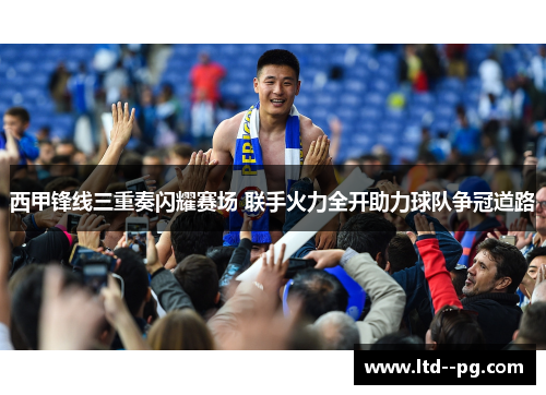 西甲锋线三重奏闪耀赛场 联手火力全开助力球队争冠道路