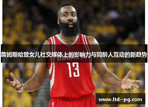 詹姆斯哈登女儿社交媒体上的影响力与同龄人互动的新趋势