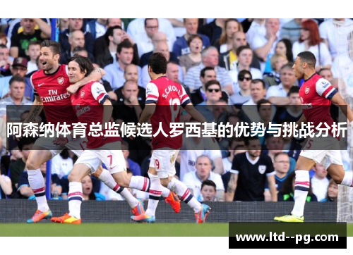 阿森纳体育总监候选人罗西基的优势与挑战分析