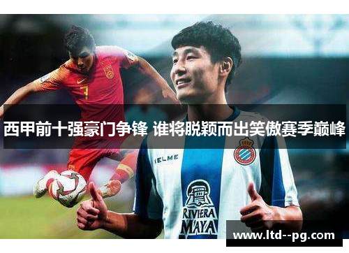 西甲前十强豪门争锋 谁将脱颖而出笑傲赛季巅峰 西甲前十强豪门争锋 谁将脱颖而出笑傲赛季巅峰