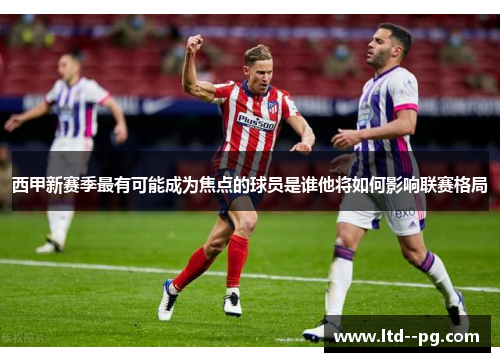西甲新赛季最有可能成为焦点的球员是谁他将如何影响联赛格局